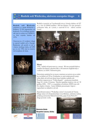 Rudnik soli Wieliczka, skriveno europsko blago 6
Osnovna škola
Skopelos Lesvos, Grčka
Rudnik se proteže na 9 podzemnih nivoa i doseže dubinu od 327
m, s više od 20040 hodnika i 300 km klanaca. Tu ćete pronaći i
podzemne štale, ali i jezera, a vjerovali ili ne - zidove možete
kušati!
Muzej
1950. rudnik soli pretvoren je u muzej. Mi smo posjetili djelove
rudnika čija ljepota oduzima dah, u dvosatnom razgledavanju s
vodičem, uz nekih 2 kilometra puta.
Najvažnija atrakcija bio je muzej, smješten na trećem nivou rudni-
ka, na dubini od 130 m. Godinama su sami rudari pravili umjet-
nička djela od soli koja danas krase hodnike rudnika soli.
Posebno impresivna je “Velika Kapela” - podzemna katedrala
duga 54 i visoka 12 metara. Njezina izgradnja trajala je više od 30
godina (1896. - 1927.), a za gradnju je korišteno 20000 tona soli.
Svi objekti u hramu - luster, biblijske prezentacije i kipovi -
napravljeni su isključivo od soli.
Najveličanstvenija je “Posljednja večera”, Leonarda da Vincija.
Druge statue od soli predstavljaju svetu Barbaru, zaštitnicu rudara,
poljskog astronoma Nikole Kopernika, papu Ivana Pavla II i
druge poznate osobe.
Rudnik soli Wieliczka
smješten je u gradu Wieliczka u
Poljskoj, 15 km jugoistočno od
Krakowa. To je kulturni spome-
nik koji je uvršen na UNESCO-
vu listu svjetske baštine od
1978.
Osnovan je u 13. stoljeću i drugi
je najveći rudnik soli u Europi.
Rudarenje soli počelo je još u
vrijeme srednjeg vijeka, od 1290
pa sve do 1996, kad su rezerve
soli iscrpljene do kraja.
 