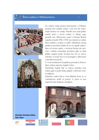 Život rudara u Nikiszowiecu 7
Za vrijeme našeg posjeta Katowicama u Poljskoj,
posjetili smo rudnike srebra i soli, kao dio indus-
trijske baštine ove zemlje. Također smo imali priliku
naučiti nešto o životu rudara. U sklopu toga,
posjetili smo Nikiszowiec, grad u Gornjoj Šleskoj
izgrađen između 1908. i 1918. kao smještaj za rudare
blizu rudnika u kojima su radili. Arhitektura samog
gradića je posebna, budući da su sve zgrade naprav-
ljene od crvene opeke, s crvenom bojom oko pro-
zora i velikim unutarnjim dvorištem gdje su imali
priliku uzgajati manje životinje kao što su zečevi,
kokoške, te konje koji su im pomagali u njihovnom
svakodnevnom poslu.
U ovom stambenom kompleksu postojala je škola za
djecu rudara, trgovine, kupelji i crkva.
Zajedničke kupelji bile su mjesto sastanka žena
rudara, gdje su prale rublje, peglale i održavale osob-
nu higijenu.
Zaštitnica rudara bila je sveta Barbara kojoj su se
svakodnevno molili za pomoć. U njenu su čast
napravili male skulpture od ugljena.
Dimotiko Scholeio Daliou
Dali, Cipar
 