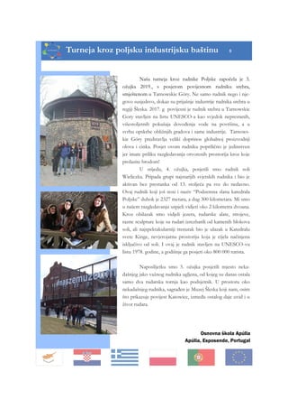 Turneja kroz poljsku industrijsku baštinu 8
Osnovna škola Apúlia
Apúlia, Esposende, Portugal
Naša turneja kroz rudnike Poljske započela je 3.
ožujka 2019., s posjetom povijesnom rudniku srebra,
smještenom u Tarnowskie Góry. Ne samo rudnik nego i nje-
govo susjedsvo, dokaz su prijašnje industrije rudnika srebra u
regiji Šleska. 2017. g povijesni je rudnik srebra u Tarnowskie
Gory stavljen na listu UNESCO-a kao svjedok neprestanih,
višestoljetnih pokušaja dovođenja vode na površinu, a u
svrhu opskrbe obližnjih gradova i same industrije. Tarnows-
kie Góry predstavlja veliki doprinos globalnoj proizvodnji
olova i cinka. Posjet ovom rudniku poprilično je jedinstven
jer imate priliku razgledavanja otvorenih prostorija kroz koje
prolazite brodom!
U srijedu, 4. ožujka, posjetili smo rudnik soli
Wieliczka. Pripada grupi najstarijih svjetskih rudnika i bio je
aktivan bez prestanka od 13. stoljeća pa sve do nedavno.
Ovaj rudnik koji još nosi i naziv “Podzemna slana katedrala
Poljske” dubok je 2327 metara, a dug 300 kilometara. Mi smo
u našem razgledavanju uspjeli vidjeti oko 2 kilometra dvoana.
Kroz obilazak smo vidjeli jezera, rudarske alate, strojeve,
razne sculpture koje su rudari izrezbarili od kamenih blokova
soli, ali najspektakularniji trenutak bio je ulazak u Katedralu
svete Kinge, nevjerojatnu prostoriju koja je cijela načinjena
isključivo od soli. I ovaj je rudnik stavljen na UNESCO-vu
listu 1978. godine, a godišnje ga posjeti oko 800 000 turista.
Naposlijetku smo 5. ožujka posjetili mjesto neka-
dašnjeg jako važnog rudnika ugljena, od kojeg su danas ostala
samo dva rudarska tornja kao podsjetnik. U prostoru oko
nekadašnjeg rudnika, sagrađen je Muzej Šleska koji nam, osim
što prikazuje povijest Katowice, između ostalog daje uvid i u
život rudara.
 