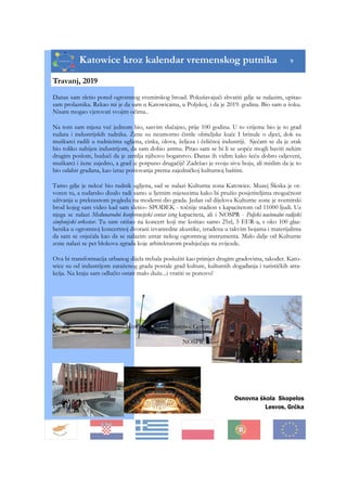 Katowice kroz kalendar vremenskog putnika 9
Osnovna škola Skopelos
Lesvos, Grčka
Travanj, 2019
Danas sam sletio pored ogromnog svemirskog broad. Pokušavajući shvatiti gdje se nalazim, upitao
sam prolaznika. Rekao mi je da sam u Katowicama, u Poljskoj, i da je 2019. godina. Bio sam u šoku.
Nisam mogao vjerovati svojim očima..
Na tom sam mjesu već jednom bio, sasvim slučajno, prije 100 godina. U to vrijeme bio je to grad
rudara i industrijskih radnika. Žene su neumorno čistile obiteljske kuće I brinule o djeci, dok su
muškarci radili u rudnicima ugljena, cinka, olova, željeza i čeličnoj industriji. Sjećam se da je zrak
bio toliko nabijen industrijom, da sam dobio astmu. Pitao sam se bi li se uopće mogli baviti nekim
drugim poslom, budući da je zemlja njihovo bogatstvo. Danas ih vidim kako šeću dobro odjeveni,
muškarci i žene zajedno, a grad je potpuno drugačiji! Zadržao je svoju sivu boju, ali mislim da je to
bio odabir građana, kao izraz poštovanja prema zajedničkoj kulturnoj baštini.
Tamo gdje je nekoć bio rudnik ugljena, sad se nalazi Kulturna zona Katowice. Muzej Šleska je ot-
voren tu, a rudarsko dizalo radi samo u ljetnim mjesecima kako bi pružio posjetiteljima mogućnost
uživanja u prekrasnom pogledu na moderni dio grada. Jedan od dijelova Kulturne zone je svemirski
brod kojeg sam video kad sam sletio– SPODEK - točnije stadion s kapacitetom od 11000 ljudi. Uz
njega se nalazi Međunarodni konferencijski centar istog kapaciteta, ali i NOSPR - Poljski nacionalni radijski
simfonijski orkestar. Tu sam otišao na koncert koji me koštao samo 25zl, 5 EUR-a, s oko 100 glaz-
benika u ogromnoj koncertnoj dvorani izvanredne akustike, izrađena u takvim bojama i materijalima
da sam se osjećala kao da se nalazim untar nekog ogromnog instrumenta. Malo dalje od Kulturne
zone nalazi se pet blokova zgrada koje arhitekturom podsjećaju na zvijezde.
Ova bi transformacija urbanog dijela trebala poslužiti kao primjer drugim gradovima, također. Kato-
wice su od industrijom zaraženog grada postale grad kulture, kulturnih događanja i turističkih atra-
kcija. Na kraju sam odlučio ostati malo duže...i vratiti se ponovo!
Spodek International Conference Centre
NOSPR The Silesian Museum
 