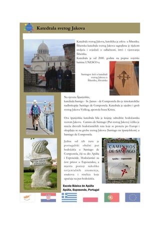 Katedrala svetog Jakova
Katedrala svetog Jakova, katolička je crkva u Šibeniku.
Šibenska katedrala svetog Jakova sagrađena je tijekom
stoljeća i svjedoči o odlučnosti, žrtvi i vjerovanju
Šibenika.
Katedrala je od 2000. godine na popisu svjetske
baštine UNESCO-a.
Na sjeveru Španjolske,
katedrala Santigo - St. James - de Compostela dio je rimokatoličke
nadbiskupije Santiago de Compostela. Katedrala je ujedno i grob
svetog Jakova Velikog, apostola Isusa Krista.
Ova španjolska katedrala bila je krajnje odredište hodočasnika
svetom Jakovu. Camino de Santiago (Put svetog Jakova) velika je
mreža drevnih hodočasničkih ruta koje se protežu po Europi i
okupljaju se na grobu svetog Jakova (Santiago na španjolskom) u
Santiago de Compostela.
Santiagov križ u katedrali
svetog Jakova u
Šibeniku, Hrvatska
Jedna od tih ruta je
portugalski obalni put
hodočašća u Santiago de
Compostela, čiji su dio Apúlia
i Esposende. Hodočasnici su
čest prizor u Esposendeu, a
mjestu postoji nekoliko
orijentalnih znamenja,
znakova i strelica koje
upućuju na put hodočašća.
Escola Básica de Apúlia
Apúlia, Esposende, Portugal
 