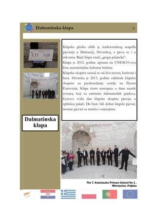Dalmatinska klapa 11
The T. Kościuszko Primary School No 1 ,
Mierzęcice, Poljska
Klapska glazba oblik je tradicionalnog acapella
pjevanja u Dalmaciji, Hrvatskoj, a pjeva se i u
crkvama. Riječ klapa znači „grupa prijatelja“.
Klapa je 2012. godine upisana na UNESCO-ovu
listu nematerijalne kulturne baštine.
Klapska skupina sastoji se od dva tenora, baritona i
basa. Hrvatska je 2013. godine odabrala klapsku
skupinu za predstavljanje zemlje na Pjesmi
Eurovizije. Klape često nastupaju u dane raznih
svetaca, koji su zaštitnici dalmatinskih gradova.
Gotovo svaki dan klapske skupine pjevaju u
splitskoj palači. Da biste bili dobar klapski pjevač,
morate pjevati sa strašću i osjećajima.
Dalmatinska
klapa
 