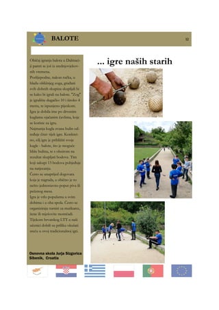 12
BALOTE 12
Osnovna skola Jurja Sizgorica
Sibenik, Croatia
... igre naših starihObičaj igranja balota u Dalmaci-
ji pamti se još iz srednjovjekov-
nih vremena.
Poslijepodne, nakon ručka, u
hladu obližnjeg zoga, građani
svih dobnih skupina skupljali bi
se kako bi igrali na balote. ''Zog''
je igralište dugačko 10 i široko 4
metra, te ispunjeno pijeskom.
Igra je dobila ime po drvenim
kuglama ojačanim čavlima, koje
se koriste za igru.
Najmanja kugla zvana bulin od-
ređuje čitav tijek igre. Konkret-
no, cilj igre je približiti svoje
kugle - balote, što je moguće
bliže bulinu, te s obzirom na
rezultat skupljati bodove. Tim
koji sakupi 13 bodova pobjeđuje
na natjecanju.
Često se unaprijed dogovara
koja je nagrada, a obično je to
nešto jednostavno poput piva ili
pečenog mesa.
Igra je vrlo popularna u svim
dobima i u oba spola. Često se
organiziraju turniri za muškarce,
žene ili mješovite momčadi.
Tijekom hrvatskog LTT-a naši
učenici dobili su priliku okušati
sreću u ovoj tradicionalnoj igri.
 
