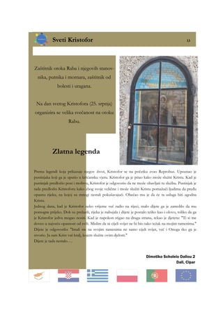 Sveti Kristofor 13
Dimotiko Scholeio Daliou 2
Dali, Cipar
Zaštitnik otoka Raba i njegovih stanov-
nika, putnika i mornara, zaštitnik od
bolesti i uragana.
Na dan svetog Kristofora (25. srpnja)
organizira se velika svečanost na otoku
Rabu.
Zlatna legenda
Prema legendi koja prikazuje njegov život, Kristofor se na početku zvao Reprobus. Upoznao je
pustinjaka koji ga je uputio u kršćansku vjeru. Kristofor ga je pitao kako može služiti Kristu. Kad je
pustinjak predložio post i molitvu, Kristofor je odgovorio da ne može obavljati tu službu. Pustinjak je
tada predložio Kristoforu kako zbog svoje veličine i može služiti Kristu pomažući ljudima da pređu
opasnu rijeku, na kojoj su mnogi nestali pokušavajući. Obećao mu je da će ta usluga biti ugodna
Kristu.
Jednog dana, kad je Kristofor neko vrijeme već radio na rijeci, malo dijete ga je zamolilo da mu
pomogne prijeko. Dok su prelazili, rijeka je nabujala i dijete je postalo teško kao i olovo, toliko da ga
je Kristofor jedva mogao nositi. Kad je napokon stigao na drugu stranu, rekao je djetetu: "Ti si me
doveo u najveću opasnost od svih. Mislim da ni cijeli svijet ne bi bio tako težak na mojim ramenima."
Dijete je odgovorilo: "Imali ste na svojim ramenima ne samo cijeli svijet, već i Onoga tko ga je
stvorio. Ja sam Krist vaš kralj, kojem služite ovim djelom."
Dijete je tada nestalo….
 