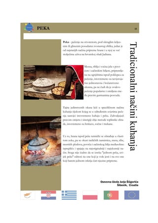 PEKA 15
Osnovna škola Jurja Šižgorića
Šibenik, Croatia
Peka - pečenje na otvorenom, pod okruglim željez-
nim ili glinenim posudama zvonastog oblika, jedan je
od najstarijih načina pripreme hrane i u njoj se već
stoljećima uživa na hrvatskoj obali Jadrana.
Mesna, riblja i voćna jela s povr-
ćem i začinskim biljem, pripremlje-
na na ognjištima ispod poklopca za
pečenje, istovremeno su nevjeroja-
tno jednostavna i božanstveno
ukusna, pa ne čudi da je ovakvo
pečenje popularno i omiljeno me-
đu pravim gurmanima posvuda.
Tajna jedinstvenih okusa leži u specifičnom načinu
kuhanja tijekom kojeg se u određenim uvjetima peče-
nja sastojci istovremeno kuhaju i peku. Zahvaljujući
pravom omjeru i sinergiji obje metode toplinske obra-
de, istovremeno su hrskave, sočne i mekane.
Uz to, hrana ispod peke termički se obrađuje u vlasti-
tom soku, pa se okusi različitih namirnica, mesa, ribe,
morskih plodova, povrća i začinskog bilja međusobno
isprepliću i spajaju na najoriginalniji i najukusniji na-
čin. Stoga nije čudno da se izreka "jednom peka, uvi-
jek peka" odnosi na one koji je vole jesti i na sve one
koji barem jednom otkriju čari njezine pripreme.
Tradicionalninačinikuhanja
 