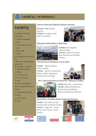 SADRŽAJ
2. Sadržaj / Sudionici
3. Editorial
4. Hrvatski nacionalni
simboli
5. Tradicionalni hrvatski
nakit
6. Sinjska Alka
7. ALKA
8. Fotograf prirode na jedan
dan
9. Rendžeri u Nacionalnom
parku Krka
10. Katedrala sv. Jakova
11. Dalmatinska klapa
12. Balote
13. Sveti Kristofor
14 .Povijest kravate
15. Peka
16. Kako vratiti ljudima
njihove spomenike kulturne
baštine
17. Tradicionalne slike iz
Hrvatske
18. Iris Croatica
19. Strip
SADRŽAJ / SUDIONICI 2
Escola Básica de Apúlia, Apúlia, Esposende, Portugal
Primary School of Skopelos, Lesvos, Grčka
Osnovna škola Jurja Šižgorića, Šibenik , Hrvatska
Erasmus + tim OŠ Jurja
Šižgorića
Učitelji: Ivana Rupić, Anita
Matić i Ivana Dujić
Učitelji: Paula Sofia Carvalho,
Verónica Silva and Silvina Carvalho.
Učenici: Edgar Vale, Helena
Ribeiro, Inês Cabreira i Tomás
Farinha.
Dimotiko Scholeio Daliou 2, Dali, Cipar
Učitelji: Kakia Angelidou
i Klitos Shengas.
Učenici: Kyriakos Nioulikos,
Rares Paisvante and Patsalides
Mechael.
Učitelji : Dialynas Michael,
Tsakyri Angeliki,
Učenici : Apostolou Taxiarhoula,
Dialyna Amalia, Karagiorgou
Pinelopi, Paxevani Pelagia
Učitelji: Maria Sliz i Anna Lukasik.
Učenici: Adrianna Waclawczyk,
Paulina Paszewska, Wiktoria
Burczyk and Katarzyna Debowiec
The T. Kościuszko Primary School No 1, Mierzęcice, Poljska
 