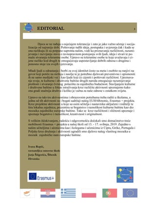 EDITORIAL 3
Djeca se ne rađaju s osjećajem tolerancije i zato je jako važno učenje i socija-
lizacija od najranije dobi. Poštovanje tuđih ideja, postupaka i uvjerenja čak i kada se
ona razlikuju ili su potpuno suprotna našim, vodi ka priznavanju različitosti, razumi-
jevanju i razvijanju stava o ravnopravnom postojanju svih ljudi, ideja i stvari te po-
maže stvaranju tolerantne osobe. Upravo su tolerantne osobe te koje uvažavaju i ci-
jene razlike kod drugih te omogućavaju uspostavljanje dobrih odnosa s drugima i
ponosno stoje iza svojih vjerovanja.
Mladi ljudi u odrastanju i borbi za svoj identitet često su meta i osobito su ranjivi na
govor koji potiče na mržnju i nasilje te je potrebno djelovati preventivno i opismeniti
ih ne samo medijski već i kao ljude koji će cijeniti i poštovati različitost. Upoznava-
nje svoje, te kulturne i društvene baštine drugih naroda omogućuje razumijevanje
prošlosti i stvaranje čvrstog polazišta za zajedničku budućnost. Stavljanjem kulturne
i društvene baštine u fokus istraživanja kroz različite aktivnosti spoznajemo kako
ona gradi snažnija društva i koliko je važna za naše odnose s ostatkom svijeta.
Upravo na takvim aktivnostima i obrazovnim potrebama treba raditi u školama, a
jedna od tih aktivnosti su i bogati sadržaji našeg EUHARmonic, Erasmus + projekta.
Kroz projektne aktivnosti u koje su osim učitelja i nastavnika uključeni i roditelji te
šira lokalna zajednica, prezentira se bogatstvo i raznolikost kulturne baštine kao dio
mozaika zajedničke europske baštine. Tako se kroz različitosti i sličnosti upoznaje i
spoznaje bogatstvo i raznolikost, kreativnost i originalnost.
S velikim iščekivanjem, radošću i odgovornošću dočekali smo domaćinstvo treće
mobilnosti Erasmus + projekta u našoj školi od 13. - 17. svibnja, 2019. Zajedno s
našim učiteljima i učenicima kao i kolegama i učenicima iz Cipra, Grčke, Portugala i
Poljske kroz druženja i aktivnosti ugradili smo djelove našeg vlastitog mozaika u
mozaik zajedničke nam europske baštine.
Ivana Rupić,
ravnateljica osnovne škole
Jurja Šižgorića, Šibenik
Hrvatska
 