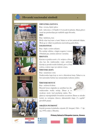 Hrvatski nacionalni simboli 4
Primary School of Skopelos Lesvos, Greece
HRVATSKA ZASTAVA
Boje : crvena, bijela i plava
Grb : šahovnica s 12 bijelih I 13 crvenih kvadratića. Manji grbovi
iznad nje predstavljaju pet različitih regija Hrvatske.
IRIS
Boje : ljubičasta, žuta
Divlji cvijet koji raste u šumi. Nalazi se na listi zaštićenih biljaka.
Može ga se vidjeti na padinama nacionalnog parka Krka.
DALMATINAC
Boje : bijela s crnim točkama
Pas srednje veličine, s dugim nogama i vratom.
Obiteljski pas, iznimno aktivan i nestašan.
KRAVATA
Kravata se počela nositi u 16. stoljeću u Hrvat-
skoj kao dio tradicionalne vojne uniforme.
Kasnije je postala modni dodatak, prvo u Fran-
cuskoj, a nakon toga i po cijelom svijetu.
ŠIBENSKA KAPA
Boje : narančasta i crna
Tradicionalna kapa koja se nosi u šibenskom kraju. Nalazi se na
listi nacionalne baštine kao nematerijalno kulturno dobro.
ŠIBENSKI BOTUN
Boje : srebrna ili zlatna
Šibenski botun originalno je zamišljen kao dio
tradicionalne muške nošnje. Danas je to
moderan motiv kod pravljenja nakita. Pro-
glašen je najoriginalnijim hrvatskim suvenirom. Danas se također
koristi na nošnjama članova dalmatinskih klapa (’’a capella’’
pjevačkih grupa).
DRAŽEN PETROVIĆ
Svjetski poznata košarkaška zvijezda (22. listopad, 1964 – 7. lip-
nja, 1993) rođen u Šibeniku.
 