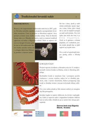 Tradicionalni hrvatski nakit 5
Osnovna škola Jurja Šižgorića
Šibenik, Hrvatska
ŠIBENSKI BOTUN
Botun je vrlo rasprostranjen tradicionalni nakit koji je 2007. godi-
ne Hrvatska turistička zajednica proglasila najoriginalnijim hrvat-
skim suvenirom. Često je povezan sa šibenskom regijom i kroz
povijest je krasio razne muške narodne nošnje. Toka ili šibenski
botun, kako se u Šibeniku još naziva, vješti su majstori izrađivali
uglavnom od srebra u filigranskoj tehnici. Naziv se zapravo od-
nosi na okrugle ili kružne gum-
be koji su bili tradicionalni dije-
lovi muške narodne nošnje čak
i u drugim dijelovima Dalmaci-
je, posebno u njenom zaleđu.
Baš kao i danas, ženski je nakit
nekada predstavljao njezino bogat-
stvo i status. Srebro, zlato i koralj
bili su neki od omiljenih materijala
za nakit naših prabaka. Što je više
ogrlica žena imala oko vrata, to je
b i l a b o g a t i j a .
Nosili su ih uglavnom u svečanim
prigodama, ali i svakodnevno, pose-
bno neudate djevojke koje su željele
naglasiti svoj socijalni status.
Ovo su neki od najraširenijih prim-
jera ženskog nakita u šibenskoj
regiji.
KORALJNI NAKIT
Povijest trgovine koraljima u Hrvatskoj seže do 13. stoljeća i
poznatih ronioca koralja sa Zlarina, otoka iz šibenskog arhi-
pelaga.
Neobrađeni koralj je narančaste boje i postepeno postiže
svjetlucavu i crvenu svjetlost, nakon što se obrađuje pije-
skom, solju i raznim tekućinama. Nakon postignutog sjaja
koralj se obrađuje strojno i izrezuje na komade željene veliči-
ne.
Ova vrsta nakita nekada je bila statusni simbol, jer mnogima
nije bila pristupačna.
Koraljne kuglice je najteže oblikovati, što ih čini i najskuplji-
ma. Lakše je napraviti nakit s originalnim koraljnim oblikom
koji ne treba toliko obrađivati, pa je samim time mnogo pris-
tupačniji.
 