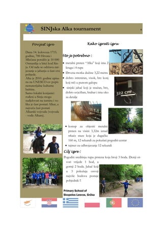 SINJska Alka tournament 6
Primary School of
Skopelos Lesvos, Grčka
Što je potrebno :
• metalni prsten “Alka” koji ima 2
kruga i 4 rupe
• Drvena motka dužine 3,22 metra
• dobro istreniran, visok, brz konj
koji trči u punom galopu
• sinjski jahač koji je snažan, brz,
dobro uvježban, hrabar i ima oko
za detalje
Povijest igre
Dana 14. kolovoza 1715.
godine, 700 Hrvata i
Mlečana potuklo je 10 000
Osmanlija u bitci kod Sin-
ja. Od tada se održava nat-
jecanje u jahanju u čast ove
pobjede.
Alka je 2010. godine upisa-
na na UNESCO-ov popis
nematerijalne kulturne
baštine.
Samo lokalni konjanici
rođeni u Sinju mogu
sudjelovati na turniru i ve-
lika je čast postati Alkar, a
najveća čast postati
Alkarski vojvoda (vojvoda
- vođa Alkara).
Kako igrati igru
Cilj igre :
Pogoditi središnju rupu prstena koja broji 3 boda. Donji ot-
vori vrijede 1 bod, a
gornji 2 boda. Jahač koji
u 3 pokušaja osvoji
najviše bodova postaje
pobjednik !!
• konop za objesiti metalni
prsten na visini 3,32m iznad
trkaće staze koja je dugačka
160 m, 12 sekundi za pokušati pogoditi centar
• tajmer za odbrojavanje 12 sekundi
 