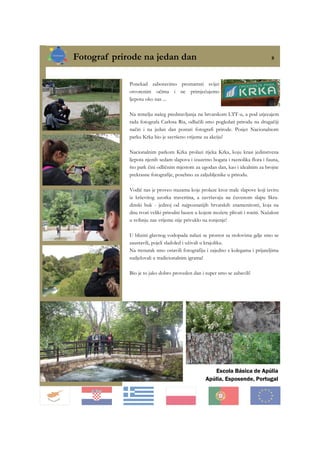 Fotograf prirode na jedan dan 8
Escola Básica de Apúlia
Apúlia, Esposende, Portugal
Ponekad zaboravimo promatrati svijet
otvorenim očima i ne primjećujemo
ljepotu oko nas ...
Na temelju našeg predstavljanja na hrvatskom LTT-u, a pod utjecajem
rada fotografa Carlosa Ria, odlučili smo pogledati prirodu na drugačiji
način i na jedan dan postati fotografi prirode. Posjet Nacionalnom
parku Krka bio je savršeno vrijeme za akciju!
Nacionalnim parkom Krka prolazi rijeka Krka, koju krasi jedinstvena
ljepota njenih sedam slapova i izuzetno bogata i raznolika flora i fauna,
što park čini odličnim mjestom za ugodan dan, kao i idealnim za brojne
prekrasne fotografije, posebno za zaljubljenike u prirodu.
Vodič nas je proveo stazama koje prolaze kroz male slapove koji izviru
iz krševitog uzorka travertina, a završavaju na čuvenom slapu Skra-
dinski buk - jednoj od najpoznatijih hrvatskih znamenitosti, koja na
dnu tvori veliki prirodni bazen u kojem možete plivati i roniti. Nažalost
u svibnju nas vrijeme nije privuklo na ronjenje!
U blizini glavnog vodopada nalazi se prostor sa stolovima gdje smo se
zaustavili, pojeli sladoled i uživali u krajoliku.
Na trenutak smo ostavili fotografiju i zajedno s kolegama i prijateljima
sudjelovali u tradicionalnim igrama!
Bio je to jako dobro proveden dan i super smo se zabavili!
 