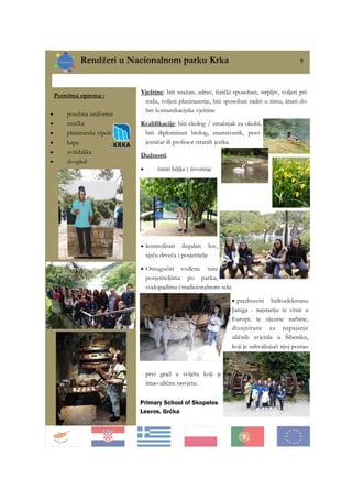 Rendžeri u Nacionalnom parku Krka 9
Primary School of Skopelos
Lesvos, Grčka
Vještine: biti snažan, zdrav, fizički sposoban, strpljiv, voljeti pri-
rodu, voljeti planinarenje, biti sposoban raditi u timu, imati do-
bre komunikacijske vještine
Kvalifikacije: biti ekolog / stručnjak za okoliš,
biti diplomirani biolog, znanstvenik, povi-
jesničar ili profesor stranih jezika.
Dužnosti:
• štititi biljke i životinje
• kontrolirati ilegalan lov,
sječu drveća i posjetitelje
• Omugućiti vođene ture
posjetiteljima po parku,
vodopadima i tradicionalnom selu
• predstaviti hidroelektranu
Jaruga - najstariju te vrste u
Europi, te njezine turbine,
dizajnirane za napajanje
uličnih svjetala u Šibeniku,
koji je zahvaljujući njoj postao
prvi grad u svijetu koji je
imao uličnu rasvjetu.
Potrebna oprema :
• posebna uniforma
• značka
• planinarske cipele
• kapa
• zviždaljka
• dvogled
 