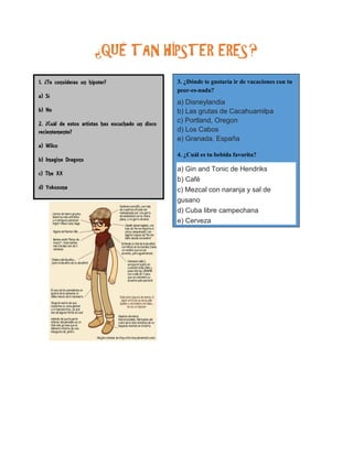 ¿QUÉ TAN HÍPSTER ERES? 
1. ¿Te consideras un hipster? 
a) Sí 
b) No 
2. ¿Cuál de estos artistas has escuchado un disco recientemente? 
a) Wilco 
b) Imagine Dragons 
c) The XX 
d) Yokozuna 
e) Kanye West 
 3. ¿Dónde te gustaría ir de vacaciones con tu peor-es-nada? 
a) Disneylandia b) Las grutas de Cacahuamilpa c) Portland, Oregon d) Los Cabos e) Granada, España 
 4. ¿Cuál es tu bebida favorita? a) Gin and Tonic de Hendriks b) Café c) Mezcal con naranja y sal de gusano d) Cuba libre campechana e) Cerveza 
 