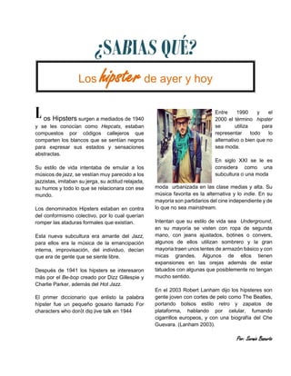 ¿SABIAS QUÉ? 
Los hipster de ayer y hoy 
os Hipsters surgen a mediados de 1940 y se les conocían como Hepcats, estaban compuestos por códigos callejeros que comparten los blancos que se sentían negros para expresar sus estados y sensaciones abstractas. 
Su estilo de vida intentaba de emular a los músicos de jazz, se vestían muy parecido a los jazzistas, imitaban su jerga, su actitud relajada, su humos y todo lo que se relacionara con ese mundo. 
Los denominados Hipsters estaban en contra del conformismo colectivo, por lo cual querían romper las ataduras formales que existían. 
Esta nueva subcultura era amante del Jazz, para ellos era la música de la emancipación interna, improvisación, del individuo, decían que era de gente que se siente libre. 
Después de 1941 los hipsters se interesaron más por el Be-bop creado por Dizz Gillespie y Charlie Parker, además del Hot Jazz. 
El primer diccionario que enlisto la palabra hípster fue un pequeño gosario llamado For characters who don}t dig jive talk en 1944 
Entre 1990 y el 2000 el término hipster se utiliza para representar todo lo alternativo o bien que no sea moda. 
En siglo XXI se le es considera como una subcultura o una moda 
L 
moda urbanizada en las clase medias y alta. Su música favorita es la alternativa y lo indie. En su mayoría son partidarios del cine independiente y de lo que no sea mainstream. Intentan que su estilo de vida sea Underground, en su mayoría se visten con ropa de segunda mano, con jeans ajustados, botines o convers, algunos de ellos utilizan sombrero y la gran mayoria traen unos lentes de armazón básico y con micas grandes. Algunos de ellos tienen expansiones en las orejas además de estar tatuados con algunas que posiblemente no tengan mucho sentido. En el 2003 Robert Lanham dijo los hípsteres son gente joven con cortes de pelo como The Beatles, portando bolsos estilo retro y zapatos de plataforma, hablando por celular, fumando cigarrillos europeos, y con una biografía del Che Guevara. (Lanham 2003). Por: Sergio Basurto 
