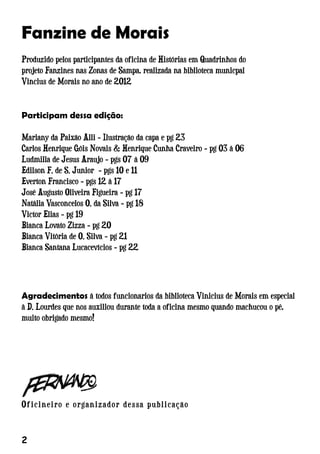 Participam dessa edição:
Mariany da Paixão Alli - Ilustração da capa e pg 23
Carlos Henrique Góis Novais  Henrique Cunha Craveiro - pg 03 à 06
Ludmilla de Jesus Araujo - pgs 07 à 09
Edilson F. de S. Junior - pgs 10 e 11
Everton Francisco - pgs 12 à 17
José Augusto Oliveira Figueira - pg 17
Natália Vasconcelos O. da Silva - pg 18
Victor Elias - pg 19
Bianca Lovato Zizza - pg 20
Bianca Vitória de O. Silva - pg 21
Bianca Santana Lucacevícios - pg 22
Fanzine de Morais
Produzido pelos participantes da oficina de Histórias em Quadrinhos do
projeto Fanzines nas Zonas de Sampa, realizada na biblioteca municpal
Vincius de Morais no ano de 2012
Agradecimentos à todos funcionarios da biblioteca Vinicius de Morais em especial
à D. Lourdes que nos auxiliou durante toda a oficina mesmo quando machucou o pé,
muito obrigado mesmo!
Oficineiro e organizador dessa publicação
 