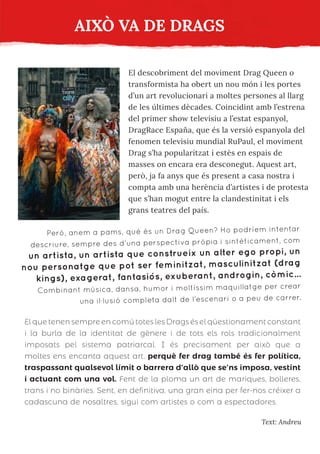AIXÒ VA DE DRAGS
Text: Andreu
El descobriment del moviment Drag Queen o
transformista ha obert un nou món i les portes
d’un art revolucionari a moltes persones al llarg
de les últimes dècades. Coincidint amb l’estrena
del primer show televisiu a l’estat espanyol,
DragRace España, que és la versió espanyola del
fenomen televisiu mundial RuPaul, el moviment
Drag s’ha popularitzat i estès en espais de
masses on encara era desconegut. Aquest art,
però, ja fa anys que és present a casa nostra i
compta amb una herència d’artistes i de protesta
que s’han mogut entre la clandestinitat i els
grans teatres del país.
Però, anem a pams, què és un Drag Queen? Ho podríem intentar
descriure, sempre des d’una perspectiva pròpia i sintèticament, com
un artista, un artista que construeix un alter ego propi, un
nou personatge que pot ser feminitzat, masculinitzat (drag
kings), exagerat, fantasiós, exuberant, androgin, còmic...
Combinant música, dansa, humor i moltíssim maquillatge per crear
una il·lusió completa dalt de l’escenari o a peu de carrer.
El que tenen sempre en comú totes les Drags és el qüestionament constant
i la burla de la identitat de gènere i de tots els rols tradicionalment
imposats pel sistema patriarcal. I és precisament per això que a
moltes ens encanta aquest art, perquè fer drag també és fer política,
traspassant qualsevol límit o barrera d’allò que se’ns imposa, vestint
i actuant com una vol. Fent de la ploma un art de mariques, bolleres,
trans i no binàries. Sent, en definitiva, una gran eina per fer-nos créixer a
cadascuna de nosaltres, sigui com artistes o com a espectadores.
 