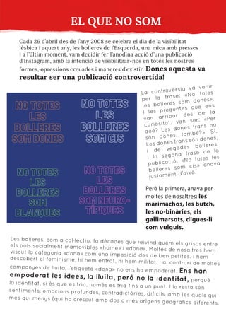 EL QUE NO SOM
Cada 26 d’abril des de l’any 2008 se celebra el dia de la visibilitat
lèsbica i aquest any, les bolleres de l’Esquerda, una mica amb presses
i a l’últim moment, vam decidir fer l’anodina acció d’una publicació
d’Instagram, amb la intenció de visibilitzar-nos en totes les nostres
formes, opressions creuades i maneres d’existir. Doncs aquesta va
resultar ser una publicació controvertida!
La controvèrsia va venir
per la frase: «No totes
les bolleres som dones».
I les preguntes que ens
van arribar des de la
curiositat, van ser: «Per
què? Les dones trans no
són dones, també?». Sí.
Les dones trans són dones,
i de vegades bolleres,
i la segona frase de la
publicació, «No totes les
bolleres som cis» anava
justament d’això.
Però la primera, anava per
moltes de nosaltres: les
marimachos, les butch,
les no-binàries, els
gallimarsots, digues-li
com vulguis.
Les bolleres, com a col·lectiu, fa dècades que reivindiquem els grisos entre
els pols socialment inamovibles «home» i «dona». Moltes de nosaltres hem
viscut la categoria «dona» com una imposició des de ben petites. I hem
descobert el feminisme, hi hem entrat, hi hem militat, i al contrari de moltes
companyes de lluita, l’etiqueta «dona» no ens ha empoderat. Ens han
empoderat les idees, la lluita, però no la identitat, perquè
la identitat, si és que es tria, només es tria fins a un punt. I la resta són
sentiments, emocions profundes, contradictòries, difícils, amb les quals qui
més qui menys (qui ha crescut amb dos o més orígens geogràfics diferents,
 