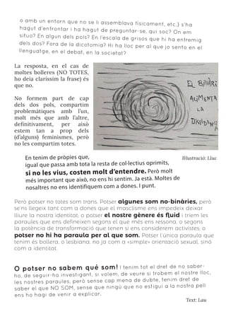 o amb un entorn que no se li assemblava físicament, etc.) s’ha
hagut d’enfrontar i ha hagut de preguntar-se, qui soc? On em
situo? En algun dels pols? En l’escala de grisos que hi ha entremig
dels dos? Fora de la dicotomia? Hi ha lloc per al que jo sento en el
llenguatge, en el debat, en la societat?
La resposta, en el cas de
moltes bolleres (NO TOTES,
ho deia claríssim la frase) és
que no.
No formem part de cap
dels dos pols, compartim
problemàtiques amb l’un,
molt més que amb l’altre,
definitivament, per això
estem tan a prop dels
(d’alguns) feminismes, però
no les compartim totes.
Il·lustració: Lluc
En tenim de pròpies que,
igual que passa amb tota la resta de col·lectius oprimits,
si no les vius, costen molt d’entendre. Però molt
més important que això, no ens hi sentim. Ja està. Moltes de
nosaltres no ens identifiquem com a dones. I punt.
Però potser no totes som trans. Potser algunes som no-binàries, però
se’ns llegeix tant com a dones que el masclisme ens impedeix deixar
lliure la nostra identitat; o potser el nostre gènere és fluid i triem les
paraules que ens defineixen segons el que més ens ressona, o segons
la potència de transformació que tenen si ens considerem activistes; o
potser no hi ha paraula per al que som. Potser l’única paraula que
tenim és bollera, o lesbiana, no ja com a «simple» orientació sexual, sinó
com a identitat.
Text: Lau
O potser no sabem què som! I tenim tot el dret de no saber-
ho, de seguir-ho investigant, si volem, de veure si trobem el nostre lloc,
les nostres paraules, però sense cap mena de dubte, tenim dret de
saber el que NO SOM, sense que ningú que no estigui a la nostra pell
ens ho hagi de venir a explicar.
 