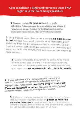 Com socialitzar o lligar amb persones trans i NO
cagar-la (o fer-ho el menys possible):
1 No donis per fet els pronoms amb els quals
s’identifica. Pots comunicar-te sense utilitzar cap gènere :).
Para atenció a quins fa servir (la gent transmetem moltes
coses quan ens comuniquem) o directament: pregunta.
2 Les persones trans… fem coses a la vida, no només som
trans! Així que no et centris només en la identitat/trànsit/
vivències d’aquella persona quan l’estàs coneixent. És molt
frustrant acabar justificant què som o no som amb algú que
coneixem de fa cinc minuts. Però com sempre això depèn de
cada persona.
3 Escolta i empatitza. Segurament no podràs fer-te mai la
idea del que suposa ser trans. Així que si aquella persona
s’obre amb tu… deixa de banda totes les idees preestablertes
que puguis tenir; cada persona i cada trànsit és un món.
4 Si aneu pel carrer, sou al bar o qualsevol altra situació en
la qual et trobes amb col·legues/veïnes/familiars no cal que
expliquis qui és l’altre. Potser no ens ve de gust sortir de
l’armari en aquell moment. Si pregunten “qui és/qui era”
doncs tenim noms i pronoms, no cal justificar res més.
5 Si els teus col·legues, compis de pis o el teu entorn no tenen
idea que les persones trans existeixen, potser és millor no
presentar-los encara per passar una estona. Sempre pots
compartir aquests consells amb les teves persones més properes,
qui sap qui poden acabar coneixent en un futur…
 