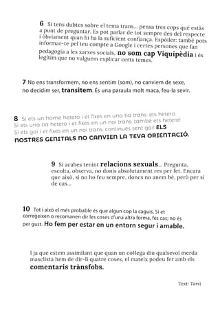 Text: Tarsi
7 No ens transformem, no ens sentim (som), no canviem de sexe,
no decidim ser, transitem. És una paraula molt maca, feu-la sevir.
8 Si ets un home hetero i et fixes en una tia trans: ets hetero.
Si ets una tia hetero i et fixes en un noi trans: també ets hetero!
Si ets gai i et fixes en un noi trans: continues sent gai! ELS
NOSTRES GENITALS NO CANVIEN LA TEVA ORIENTACIÓ.
9 Si acabes tenint relacions sexuals… Pregunta,
escolta, observa, no donis absolutament res per fet. Encara
que això, si no ho feu sempre, doncs no anem bé, però per si
de cas…
10 Tot i això el més probable és que algun cop la caguis. Si et
corregeixen o recomanen dir les coses d’una altra forma, fes cas; no és
per gust. Ho fem per estar en un entorn segur i amable.
6 Si tens dubtes sobre el tema trans... pensa tres cops què estàs
a punt de preguntar. Es pot parlar de tot sempre des del respecte
i òbviament quan hi ha la suficient confiança. Espòiler: també pots
informar-te pel teu compte a Google i certes persones que fan
pedagogia a les xarxes socials, no som cap Viquipèdia i és
legítim que no vulguem explicar certs temes.
I ja que estem assimilant que quan un col·lega diu qualsevol merda
masclista hem de dir-li quatre coses, el mateix podeu fer amb els
comentaris trànsfobs.
 