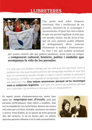 LLIBRETERES
S’ha parlat molt sobre l’impacte
emocional, físic i intel·lectual de les
paraules. Recórrer-hi té avantatges i
inconvenients. El punt fort més evident
és que ens permet legitimar el món que
ens envolta. Existir. Ara bé, hi ha el risc
que els seus parlants acabin oblidant
(o deslegitimant) altres maneres
d’anomenar la realitat i d’interactuar-
hi. Fins i tot, que acabem acceptant
que només existeix allò que podem anomenar, sense tenir en compte
el component cultural, històric, polític i simbòlic que
acompanya la vida de les paraules.
I sí, allò que ens allibera també pot ser allò que ens oprimeix. Com a
bollera, tinc clar que la particularitat del llenguatge resideix en què allò
que no s’anomena queda relegat a l’oblit (i sovint també al prejudici).
Al col·lectiu LGTBIQ+ ens agrada el llenguatge; l’entenem com una via
per legitimar-nos. Ens volem anomenar perquè se’ns reconegui
com a subjectes legítims, i per això ens vestim de paraules, perquè
ens visibilitzen (ja arribarà el dia que ens en despullarem).
En aquest procés d’autoanomenar-nos, sovint hem
optat per reapropiar-nos d’insults amb què
persones LGTB-fòbiques s’han referit a nosaltres. Això
ens ha empoderat i ens ha fet fortes, donant-nos encara
més eines per a la lluita. (Compte: anomenar-me bollera
o marica, entre d’altres, és un procés de lluita personal
dins del col·lectiu. Si no en formes part, no utilitzis
aquestes paraules sobretot si no és amb consentiment).
 