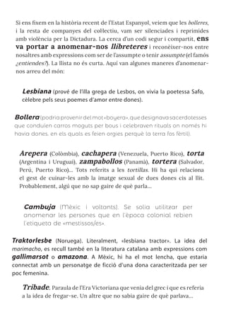 Si ens fixem en la història recent de l’Estat Espanyol, veiem que les bolleres,
i la resta de companyes del col·lectiu, vam ser silenciades i reprimides
amb violència per la Dictadura. La cerca d’un codi segur i compartit, ens
va portar a anomenar-nos llibreteres i reconèixer-nos entre
nosaltres amb expressions com ser de l’assumpte o tenir assumpte (el famós
¿entiendes?). La llista no és curta. Aquí van algunes maneres d’anomenar-
nos arreu del món:
Lesbiana (prové de l’illa grega de Lesbos, on vivia la poetessa Safo,
cèlebre pels seus poemes d’amor entre dones).
Bollera (podriaprovenirdelmot«boyera»,quedesignavasacerdotesses
que conduïen carros moguts per bous i celebraven rituals on només hi
havia dones, en els quals es feien orgies perquè la terra fos fèrtil).
Arepera (Colòmbia), cachapera (Venezuela, Puerto Rico), torta
(Argentina i Uruguai), zampabollos (Panamà), tortera (Salvador,
Perú, Puerto Rico)... Tots referits a les tortillas. Hi ha qui relaciona
el gest de cuinar-les amb la imatge sexual de dues dones cis al llit.
Probablement, algú que no sap gaire de què parla...
Cambuja (Mèxic i voltants). Se solia utilitzar per
anomenar les persones que en l’època colonial rebien
l’etiqueta de «mestissos/es».
Traktorlesbe (Noruega). Literalment, «lesbiana tractor». La idea del
marimacho, es recull també en la literatura catalana amb expressions com
gallimarsot o amazona. A Mèxic, hi ha el mot lencha, que estaria
connectat amb un personatge de ficció d’una dona caracteritzada per ser
poc femenina.
Tribade. Paraula de l’Era Victoriana que venia del grec i que es referia
a la idea de fregar-se. Un altre que no sabia gaire de què parlava...
 