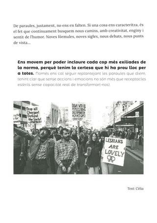 De paraules, justament, no ens en falten. Si una cosa ens caracteritza, és
el fet que contínuament busquem nous camins, amb creativitat, enginy i
sentit de l’humor. Noves fórmules, noves sigles, nous debats, nous punts
de vista...
Text: Cèlia
Ens movem per poder incloure cada cop més exiliades de
la norma, perquè tenim la certesa que hi ha prou lloc per
a totes. Només ens cal seguir replantejant les paraules que diem,
tenint clar que sense accions i emocions no són més que receptacles
estèrils sense capacitat real de transformar(-nos).
 