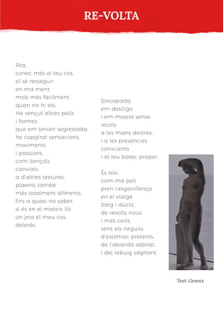 Ara,
conec més el teu cos,
el sé resseguir
en ma ment
molt més fàcilment,
quan no hi ets.
He vençut altres pells
i formes
que em tenien segrestada,
he capgirat sensacions,
moviments
i passions,
com llençols
canviats
a d’altres textures,
plaents també
més totalment diferents,
fins a quasi no saber,
si és en el mateix llit
on jeia el meu cos,
delerós.
Sincopada,
em deslligo
i em mostro sense
recels
a les mans destres,
i a les presències
conscients
i al teu batec proper.
És així,
com ma pell
pren l’esgarrifança
en el viatge
llarg i dúctil,
de revolts nous,
i més certs,
sens els neguits
d’estómac pretèrits,
de l’abandó albirat,
i del rebuig sagnant.
RE-VOLTA
Text: Gemxx
 