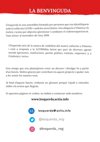 L’Esquerda és una assemblea formada per persones que ens identifiquem
amb el col·lectiu LGTBI+ i amb les seves lluites. Ens ubiquem a Vilanova i la
Geltrú i tenim per objectiu qüestionar i combatre el cisheteropatriarcat.
Vam néixer al novembre de l’any 2018.
LA BENVINGUDA
L’Esquerda neix de la manca de visibilitat del nostre col·lectiu a Vilanova
i com a resposta a la LGTBIfòbia latent per part de diversos agents
socials (persones, institucions, partits polítics, entitats, empreses...), a
Catalunya i arreu.
Feia temps que ens plantejàvem crear un discurs i divulgar-lo a partir
d’un fanzín. Moltes gràcies per contribuir en aquest projecte i ajudar-nos
a fer sentir les nostres veus.
Al final d’aquest fanzín, trobaràs un glossari perquè t’ajudi a entendre
millor els textos que llegiràs
Si aquestes pàgines et criden, no dubtis a contactar amb nosaltres.
www.lesquerda.actiu.info
lesquerda@actiu.info
@lesquerda_vng
@lesquerda_vng
 