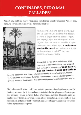 CONFINADES, PERÒ MAI
CALLADES!
Aquest any, pel 8 de març, l’Esquerda vam tornar a sortir al carrer. Aquest cop,
però, va ser una mica diferent, per molts motius.
Primer, evidentment, per la Covid, que
ens va suposar uns quants maldecaps
a l’hora d’organitzar els actes i segon,
per la pluja, que ens va impedir fer-ne
alguns. Però sobretot va ser diferent per
una cosa molt important: vam formar
part activament, per primera vegada,
de l’organització del 8M des que
existim com a col·lectiu.
Això vol dir moltes coses. Vol dir que s’està
movent el terra del feminisme, que una part
dels feminismes de sempre a Vilanova sap
que les nostres lluites són cosines
i que no podem no anar juntes a lluitar contra el (cishetero)patriarcat. Això es
va materialitzar en el fet que Bullanga Feminista ens va venir a buscar per fer la
primera proposta d’actes col·lectius per al 8M i per convocar l’assemblea oberta.
Així, a l’assemblea oberta hi van assistir persones i col·lectius que també
havien entès des de fa temps la necessitat de lluitar plegades. Companyes
cis, bolleres i trans, algunes d’elles d’horitzons polítics diferents, amb les
quals potser tenim desavinences en altres aspectes, però que sabem que
necessitem entendre’ns i ho hem fet. Les assemblees van ser respectuoses,
fàcils, agradables i segures.
 