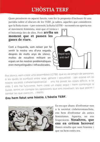 L’HÒSTIA TERF
Quan pensàvem en aquest fanzín, vam fer la proposta d’incloure-hi una
paròdia sobre el discurs de les TERF, ja sabeu, aquelles que consideren
que la lluita trans - i per extensió, la lluita LGTBI - no només no aporta res
al moviment feminista, sinó que el trenca i
el boicoteja des de dins. Però arriba un
moment que et passen les
ganes de riure.
Com a Esquerda, vam néixer per fer
sentir la nostra veu d’una vegada,
després de molts anys de silenci,
moltxs de nosaltres militant en
espais on les nostres problemàtiques
eren menystingudes i infravalorades.
Així doncs, vam crear una assemblea LGTBI, que es va omplir de persones
a les quals la confusió entre sexe, gènere i sexualitat - tan estesa en la
nostra societat cisheteropatriarcal - ens ha posat les coses difícils, a la
vida. I ens ha funcionat: hem creat un espai segur i hem començat a
lluitar, tenint en compte les opressions que ens travessen: les que patim i
també les que exercim... i PAM!
Ens hem fotut una hòstia. L’hòstia TERF.
Es veu que abans d’enfrontar-nos
a la societat cisheteromasclista,
ens hem d’enfrontar als antics
feminismes. Aquesta, no ens
l’esperàvem. Nosaltres, que
ens en crèiem hereves!
Doncs resulta que som l’enemic i
que no hem entès res.
 
