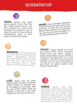 BESSONS, no, la teva dualitat
no és per gèminis, és per ser no
binari i genderfluid. Aprofita
per experimentar totes les teves
qualitats, fins i tot les que no
has ensenyat mai a ningú.
Venus mourà les teves marees.
CRANC, guapi, aquest és un mes
per provar coses noves. Recupera
aquell arnès que tenies amagat i
aquell masturbador que no t’atrevies
a utilitzar. No diguis que no a unes
manilles. La lluna en el teu símbol et
recorda que no has de discriminar
cap forat, els plaers poden tenir
formes inesperades.
ÀRIES, aquest mes seràs
gorda peluda i feliç. Tan feliç
que ningú gosarà dir-te res.
El teu poderio en el coño metío
allunyarà les persones que et
volen fer mal. La Lluna de Mart
t’empoderarà quan et facin
algun comentari de merda.
LLEÓ, aquest mes les grans
multinacionals decidiran contractar
només víctimes de l’opressió com
tu. I et pagaran un sou digne. Amb
els nous horaris tindràs temps de
conèixer 4 amors de la teva vida.
Tranqui Leo, els astres et somriuen.
TAURE, el teu ascendent capitalista
ha decidit fotre’t per pobre. Però no et
preocupis, la lluna roja està alineada
amb el Palau d’hivern. Et recomanem
que calis foc al teu lloc de treball o, si
no estàs amb força que et sindiquis.
VERGE, buscar una nova
mestressa dominatrix serà més
fácil gràcies a la lluna ascendent
d’Escorpí, que tots sabem que
està més calenta que el cagar.
Aquesta temporada la fluïdesa
sexual està molt susceptible, així
que evita dur arnesos a l’oficina.
QUEERÒSCOP
 