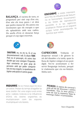 PEIXOS, És època de carnaval i
amb ell tot de discursos i càntics
homòfobs. Treu la teva ploma i
unta de mel la moixona; llepa la
merenga i folla’t li Carnestoltes.
ESCORPÍ, si estàs intentant
tenir fills, la influència de Saturn
no et funcionarà. Encomana’t
a les llistes de reproducció
assistida o a les agències
d’adopció. Potser en el següent
eclipsi lunar aconseguiràs la
família que volies.
CAPRICORN. Trobaràs el
despertar sexual i de gènere la
nit del dissabte a la tarda, quan la
lluna de Júpiter estigui al seu punt
àlgid. Ves-te acostumant a fer
servir llenguatge inclusiu, perquè
te n’adonaràs que ets no-binàrie.
Molta sort.
BALANÇA, el racista de torn, et
preguntarà per sisè cop d’on ets,
d’on són els teus pares i et dirà
que parles massa bé. Els astres ens
recomanen que els escupis o que
els aplaudeixis amb una cadira.
Els anells d’Urà et donaran força
perquè el cop sigui encertat.
AQUARI, fa sis mesos que no veus
un arbre. Potser és temps d’agafar la
teva triella i fer una orgia rural entre
pins i cabres. Gràcies a la influència
d’Orió, els vostres orgasmes es
multiplicaran com les espores
multipliquen els bolets.
SAGITARI, no, no ets tu. És el seu
desconeixement i odi. Es diuen TERF.
Però no et preocupis, els astres han
decidit que avui coneguis l’Esquerda.
Aquí coneixeràs un gran grup de
persones amb qui poder compartir
tots els teus neguits. La quadratura de
Júpiter amb plutó et somriu guapi.
Text: L’Esquerda
 