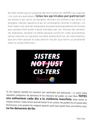 Text: Lau
No hem entès que el subjecte del feminisme són NOMÉS les vagines
i no, com ens pensàvem, totes les oprimides pel patriarcat:
les dones a qui se’ns va assignar «home»; els homes a qui se’ns va
assignar «dona»; aquellxs a qui es va assignar «home» o «dona» i no
hem sabut mai què fer d’aquesta etiqueta estranguladora; els homes
que sempre hem estat massa marietes per ser «homes de veritat»;
les lesbianes, sempre invisibles perquè construïm vides quotidianes
sense mascles en aquesta societat androcèntrica; les marimachos,
que ens hem passat la vida sentint-nos dir que tenim un problema
amb la nostra feminitat...
Sí, les vagines (també les nostres!) són oprimides pel patriarcat, i sí, entre totes
aquestes categories de persones hi ha relacions de poder, és clar! Però TOTES
ens enfrontem cada dia a la violència masclista, totes tenim el
mateix enemic i totes tenim dret de lluitar-hi en contra. Ho podem fer al costat dels
feminismes o ho podem fer malgrat aquests, però que quedi clara una última cosa:
no ho deixarem de fer.
 