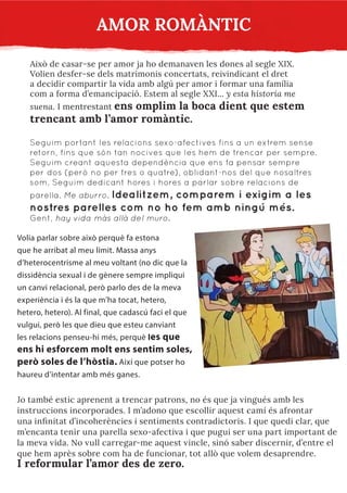 AMOR ROMÀNTIC
Això de casar-se per amor ja ho demanaven les dones al segle XIX.
Volien desfer-se dels matrimonis concertats, reivindicant el dret
a decidir compartir la vida amb algú per amor i formar una família
com a forma d’emancipació. Estem al segle XXI... y esta historia me
suena. I mentrestant ens omplim la boca dient que estem
trencant amb l’amor romàntic.
Seguim portant les relacions sexo-afectives fins a un extrem sense
retorn, fins que són tan nocives que les hem de trencar per sempre.
Seguim creant aquesta dependència que ens fa pensar sempre
per dos (però no per tres o quatre), oblidant-nos del que nosaltres
som. Seguim dedicant hores i hores a parlar sobre relacions de
parella. Me aburro. Idealitzem, comparem i exigim a les
nostres parelles com no ho fem amb ningú més.
Gent, hay vida más allá del muro.
Volia parlar sobre això perquè fa estona
que he arribat al meu límit. Massa anys
d’heterocentrisme al meu voltant (no dic que la
dissidència sexual i de gènere sempre impliqui
un canvi relacional, però parlo des de la meva
experiència i és la que m’ha tocat, hetero,
hetero, hetero). Al final, que cadascú faci el que
vulgui, però les que dieu que esteu canviant
les relacions penseu-hi més, perquè les que
ens hi esforcem molt ens sentim soles,
però soles de l’hòstia. Així que potser ho
haureu d’intentar amb més ganes.
Jo també estic aprenent a trencar patrons, no és que ja vingués amb les
instruccions incorporades. I m’adono que escollir aquest camí és afrontar
una infinitat d’incoherències i sentiments contradictoris. I que quedi clar, que
m’encanta tenir una parella sexo-afectiva i que pugui ser una part important de
la meva vida. No vull carregar-me aquest vincle, sinó saber discernir, d’entre el
que hem après sobre com ha de funcionar, tot allò que volem desaprendre.
I reformular l’amor des de zero.
 
