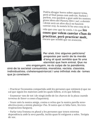 Podria divagar hores sobre aquest tema,
però al final passa com amb tot. Parlem i
parlem, ens quedem a gust amb les nostres
grans idees del Planeta libre i au!, a dormir
i demà serà un altre dia (i no haurem
canviat res). Jo només hi ha una cosa de la
vida que crec que he entès. I és que les
coses que volem canviar s’han de
practicar, però practicar molt,
encara que sembli que no avancem.
Per això, tinc algunes peticions/
propostes per sortir de la merda
d’any al qual sembla que fa una
eternitat que hem entrat. Que no
ens enganyem, no és culpa de la pandèmia,
sinó de la societat consumista, moralista, racista, classista,
individualista, cisheteropatriarcal i una infinitat més de -ismes
que ja coneixem:
- Practicar l’economia compartida amb les persones que estimem (i que no
cal que siguin les mateixes amb les quals follem, si és que follem).
- Enamorar-nos de tot i de ningú (rollo de los charcos de la plaza cuando
termina de llover o coses d’aquestes).
- Veure més la nostra amiga, cosina o veïna que la nostra parella sexo-
afectiva (com a mínim planteja-t’ho. Si notes que et falta l’aire, fes tres
respiracions llargues).
- Parlar tota l’estona en plural a les persones que tenen extrema
dependència amb la seva parella, inclús quan hi estiguem a soles. Teràpia
de xoc.
 