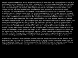 Overall I am very happy with the way my fanzine has turned out. In some places I did expect my fanzint to look better
espicially after printing it, as on screen the colours stood out as they were very vivid and bright. But when I printed it
they were duller than expected. I was quite dissapointed with the way teh colours turned out. However, I tried to
work around this by going onto InDesign and making the colours more saturated on screen so that when I print
another copy out, the colours will be brighter and look better. When I printed the second and final copy the
brightness of the colours were better but they were still not as a imagned them to be in the beginning. I was most
disspointed with how the cover turned out as that was my favourite piece of the fanzine, but because of the style I
went with there wasn’t really a way I could change the brightness without it looking different. I think that I did well at
showing that it is a horror fanzine using colours that are typically assocated with the horror franchise such as reds,
blacks, and whites. I also used orange, and a range of colours for the back cover. However, the way that I used the
colours still made people feel as if it was to do with horror. When I initially began designing my fanzine I thought that I
would be using photographs as well. But the subject that I had chosen to create my fanzine on made that hard. It
would have been possible, however I decided to go with a artsy look to the images, fitting with the retro, horror,
movie poster look like I did with my cover. Therefore, when I found images that I wanted to use, I edited them as
much as I could to make them fit in with my style that I was going with. I was happy with the fonts that I found and
chose. But, looking back at them I would have liked to go with a few more mainly for the actual stories and not just
the stories. I think that, that would have made each page more unique. It would have also added more style. I do
think that my fanzine does a good job at sticking to the horror theme, as every page including the cover and back
cover has something associated with the horror genre whether thats the coloyr scheme, images, or font type.
When creating the fanzine I was going for lots of stories from other people’s perspectives like that person is telling
you the story, and I think that I did a good job at that. Most of my fanzine’s content is from other people telling you
their perspective of the story or in the interview case what they think of horror stories and creepy pastas. The only
writing style that is different is the two pages were I have wrote creatures bios explaining about them.
 
