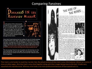 Comparing Fanzines
Their text is a lot harder to read than my text. But, the actual content of their text is very informational. Where so is some of
mine on other pages. Also their text is very close together along with their images being close to the text. It looks very
squashed and unprofessional. Whereas mine looks a lot more professional because of how spaced out it is.
 