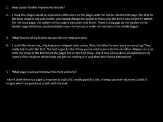 1. How could I further improve my fanzine?
2. I think the images could be improved a little more on the pages with the stories. On the first page, the text on
the blue image is not very visible, you should change the colour or move it to the other side where it’s darker.
On the issue page, the bottom of the page is very plain and blank. There is a big gap on the ‘spiders in the
hairdo’ page which you could probably move the text up or make the red text in the middle bigger.
3. What feature of my fanzine do you like the most and why?
4. I really like the stories, they keep you intrigued and curious. Also, the titles for each story are amazing! They
really link in with the text. The text is good, I like it how you’ve used colours for the narration. Maybe carry on
with the stripe at the bottom of the pages like on the first story. I like it how you’ve done an explanation for
some of the creatures which helps the person reading it in case they don’t know beforehand.
5. What page could and improve the most and why?
I don’t think there is a page to improve as such, it’s a really good fanzine. It keeps you wanting more. Loads of
images which are good and match with the text.
 
