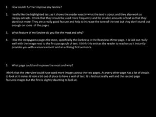 1. How could I further improve my fanzine?
2. I really like the highlighted text as it shows the reader exactly what the text is about and they also work as
creepy extracts. I think that they should be used more frequently and for smaller amounts of text so that they
stand out more. They are a really good feature and help to increase the tone of the text but they don’t stand out
enough on some of the pages.
3. What feature of my fanzine do you like the most and why?
4. I like the creepypasta pages the most, specifically the Darkness in the Rearview Mirror page. It is laid out really
well with the image next to the first paragraph of text. I think this entices the reader to read on as it instantly
provides you with a visual element and an enticing first sentence.
5. What page could and improve the most and why?
I think that the interview could have used more images across the two pages. As every other page has a lot of visuals
to look at it makes it look a bit out of place to have a wall of text. It is laid out really well and the second page
features images but the first is slightly daunting to look at.
 