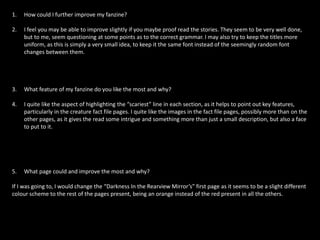 1. How could I further improve my fanzine?
2. I feel you may be able to improve slightly if you maybe proof read the stories. They seem to be very well done,
but to me, seem questioning at some points as to the correct grammar. I may also try to keep the titles more
uniform, as this is simply a very small idea, to keep it the same font instead of the seemingly random font
changes between them.
3. What feature of my fanzine do you like the most and why?
4. I quite like the aspect of highlighting the “scariest” line in each section, as it helps to point out key features,
particularly in the creature fact file pages. I quite like the images in the fact file pages, possibly more than on the
other pages, as it gives the read some intrigue and something more than just a small description, but also a face
to put to it.
5. What page could and improve the most and why?
If I was going to, I would change the “Darkness In the Rearview Mirror’s” first page as it seems to be a slight different
colour scheme to the rest of the pages present, being an orange instead of the red present in all the others.
 