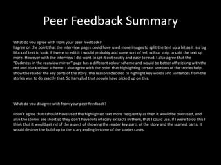 Peer Feedback Summary
What do you agree with from your peer feedback?
I agree on the point that the interview pages could have used more images to split the text up a bit as it is a big
block of text to look. If I were to edit it I would probably add some sort of red, colour strip to split the text up
more. However with the interview I did want to set it out neatly and easy to read. I also agree that the
“Darkness in the rearview mirror” page has a different colour scheme and would be better off sticking with the
red and black colour scheme. I also agree with the point that highlighting certain sections of the stories help
show the reader the key parts of the story. The reason I decided to highlight key words and sentences from the
stories was to do exactly that. So I am glad that people have picked up on this.
What do you disagree with from your peer feedback?
I don’t agree that I should have used the highlighted text more frequently as then it would be overused, and
also the stories are short so they don’t have lots of scary extracts in them, that I could use. If I were to do this I
think that it would get rid of the aspect of showing the reader key parts of the story and the scariest parts. It
would destroy the build up to the scary ending in some of the stories cases.
 