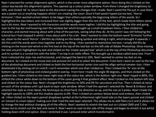 Next I selected the center allignment option, which is the center most allignment option. Once doing this I clicked on the
colour box beside the allignment options. This opened up a colour picker window. From there I changed the brightness to
50%, and clicked ‘ok’ to return back to the document saving the changes that I made. Next I saved the file just in case there
was a power cut or anything happens whilst I am creating the cover. Once it had saved I typed out my text, ‘Horror
Grimoire’. I then wanted certain letters to be bigger than others espicially the beginning letters of the words. So I
highlighted the two letters and increased their size slighlty bigger than the rest of the text, which made them letters stand
out a bit more. Next I wanted to hift characters and the words more togther. I did this by highlighting the title and going
over to the top bar and hovering over the window bar which brought up a small dropdown menu. I then clicked on
character, and started messing about with a few of the pannels, seeing what they do. At this point I was still following the
tutorial but I had stopped it whilst I mess about with it for a bit. Next I wanted to slide the bottom word ‘Grimoire’ further
up, closer to the word ‘Horror’. I did this by clicking on the leading symbol and sliding it right, which brought it upwards. I
did this until the words were close together and to my liking. I then wanted to reprosition my tool, I simply did this by
clicking on the move tool which is the first tool at the top of the tool bar on the left side of Adobe Photoshop. Once moving
the text around I highlighted my text and clicked on the ‘create warped text’ which is at the top of the Photoshop document
and its symbol is a curved line with the letter T on top in an itallic effect. This brought up a window called warp text. From
here I selected the style rise and horizontal, and changed the bend to 10%. Next I wanted to center my text on my
document. So I clicked on the move tool and pressed ctrl and A to select the docuemnt. From here I went on over to the top
of the photoshop document and clicked on both the line horizontal center icon and the allign vertical ceneter icon. I then
deselected it by clicking ctrl or cmd D. I can’t remember which one that I clicked on. Then I clicked the ‘fx’ icon at the
bottom right of photoshop and clicked gradient overlay. From here I made the angle 90 degrees, and then clicked on the
gradient bar. I then clicked on the lower right stop of the colour bar, which is the bottom right one. Next I typed in 80%, this
shifted the colour white down to the bottom of the cover giving it that gradient effect. Next I clicked on the bottom left stop
and clicked on the colour box. Next I changed the brightness to 50% and 0% for saturation and hue. Then I clicked ok twice
on each of the windows until I got back to layer style window. When I had this opened I selected the ‘Bevel & Emboss’ and
selected the style as inner bevel, the technique as chisel hard, the direction as up, and the size as 5 pixles. Next I made the
highlight opacity to 100% and the shadow opacity to 0%. Then I clicked on contour below bevel and emboss, then clicked
ok. I then clicked on the layers pannel dropdown symbol at the furthermost right hand side on the layers pannel and clicked
on ’convert to smart object’ making sure that I had the text layer selected. This allows me to add filters to it and it allows me
to change the text without changing all of the effects. Next I wanted to stretch the text out so I clicked CMD and T, this
allows me to stretch out the text and resize it. Next I went on over to the side of the shape and began to stretch it out whilst
holding down shift and option. Once I stretched it out, I pressed enter which transformed it.
 