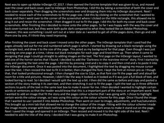 Next was to open up Adobe InDesign CC 2017. I then opened the Fanzine template that was given to us, and moved
over the cover and back cover, over to InDesign from Photoshop. I did this by taking a screenshot of both the cover and
back cover separately. Then dragging the screenshots over and dropping them into my InDesign document. Next I
needed to resize each of the screenshots to fit the page size. I did this by clicking on the screenshot that I wanted to
resize and then I went over to the corner of the screenshot where I clicked on the little rectangle, this allowed me to
drag it out and resize the screenshot. I then dragged it out to fit the page. I did this for both my cover and back cover
screenshots. After finishing this I decided to move onto the other pages. So far I was happy with the way the cover and
back cover turned out, but they were both quite dark compared to what they looked like on Adobe Photoshop.
However, this was something I could sort out at a later date as I wanted to get all of the pages done, then go and edit
them one by one, if I think they need improving.
After finishing the cover and back cover I moved onto the other pages. The InDesign template that I used had the
pages already laid out for me and numbered which page is which. I started by drawing out a black rectangle using the
rectangle tool, and drew it to the size of the page. This acted as my background for that page. Even though I was just
working on one page at a time, I drew out black rectangles for each page and lined them up. Then when it came to
designing that page I could go straight to adding images an the text. The first page on the InDesign layout, I wanted to
add one of the horror stories that I found. I decided to add the ‘Darkness in the rearview mirror’ story. First I started by
copy and pasting the text onto the page. I did this by pressing cmd and c to copy it and then cmd and v to paste it into
the InDesign document. Once it was pasted into the document, I highlighted the text by dragging my mouse cursor
over the text. I then resized the text to fit it in better, then changed the font. I kept the font at minion pro as I though
that, that looked professional enough. I then changed the size to 12pt, as that font size fit the page well and aloud for
room for a title and pictures. However, I didn’t like the way it looked as it looked as if it was just a full block of text, and
looked boring to read. So I decided I would split the text up a bit. I then did the same as before and copy and pasted a
section of the story making it its own text, and then stretching it out to fit the page. I split the text up in three different
sections to parts of the text in the same text box to make it easier for me. I then decided I wanted to highlight certain
words or sentences so that the reader would know that this is a important part of the story or an important word. Next
I wanted to add an image that fit the story and the pages colour scheme that I was going with. I chose to highlight
certain words the colour orange, so I was using this colour as the colour scheme for this page. Once I found the image
that I wanted to use I pasted it into Adobe Photoshop. Then went on over to image, adjustments, and hue/saturation.
This brought up a mini tab that allowed me to change the colour of the image. Fitting with the colour scheme I made
the image mostly orange with black outlines around the image and the dark areas to make it stand out on the page.
Next I saved the image and opened it on InDesign. Then resized and moved it to the right side of the text. Next I
needed to add the title of the story. I decided that I was going to make it on Photoshop.
 