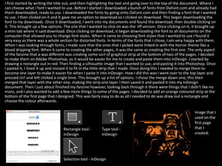 I first started by writing the title out, and then highlighting the text and going over to the top of the document. Where I
can choose what I font I wanted to use. Before I started I downloaded a bunch of fonts from DaFont.com and already had
them downloaded, ready to use. I downloaded the fonts by going onto DaFont.com and then finding a font that I wanted
to use. I then clicked on it and it gave me an option to download so I clicked on download. This began downloading the
font to my downloads. Once it downloaded, I went into my documents and found the download, then double-clicking on
it. This brought up a few options. The one that I wanted to click on was the .tff version. Once clicking on it, it brought up
a mini tab where it said download. Once clicking on download, it began downloading the font to all documents on the
computer that allowed you to change font styles. When it came to choosing font styles that I wanted to use I found it
very easy as there was a whole section for distorted fonts. In terms of the fonts that I chose, I am very happy with them.
When I was looking through fonts, I made sure that the ones that I picked were linked in with the horror theme like a
blood dripping font. When it came to creating the other pages, it was the same as creating the first one. The only aspect
of the fanzine that a was different was creating some sort of graphical strip at the bottom of two of the pages. I decided
to make them on Adobe Photoshop, as it would be easier for me to create and paste them into InDesign. I started by
drawing a rectangle out in red. Then finding a silhouette image that I wanted to use, and pasting it into Photoshop. Once
I pasted it, I lined it up and resized it to fit in the little strip that I made. Once doing this I needed to merge them to
become one layer to make it easier for when I paste it into InDesign. How I did this was I went over to the top layer and
pressed ctrl and left-clicked a single time. This brought up a list of options. I chose the merge down one, this then
merged that layer with the other one, making the strip one layer. I then saved it and pasted it into my InDesign
document. Then I just about finished my fanzine however, looking back through it there were things that I didn't like no
more, and I also wanted to add a few more things to some of the pages. I decided to add an orange coloured strip at the
bottom of the first page that I designed. This was fairly easy to do as all I needed to do was draw out a rectangle and
choose the colour afterwards.
Selection tool - InDesign
Rectangle tool -
InDesign
Type tool -
InDesign
Image that I
used on the
first page
that I
created.
 