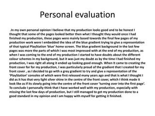 Personal evaluation
.In my own personal opinion I believe that my production looks good and to be honest I
thought that some of the pages looked better then what I thought they would once I had
finished my production, these pages were mainly based towards the final few pages of my
production work were I embedded the idea of the blue gradient trying to give a representation
of that typical PlayStation ‘blue’ home screen. The blue gradient background in the last few
pages was more the parts of which I was most impressed with at the end of my production, as
when I was coming to the end of my production I started to have doubts about the different
colour schemes in my background, but it was just my doubt as by the time I had finished my
production, I was right all along it ended up looking good enough. When It came to creating the
front cover for for my production, I was particularly proud of the gradient that I created for my
front cover , as I decided to go with a grey gradient to try and give a representation of the
‘PlayStation’ consoles of which were first released many years ago and that is what I thought I
did as it has that very light silver shine in the centre of the front cover, which I think made it
look like as if its slowly going into the centre of the front cover ’turning over into the first page’.
To conclude I personally think that I have worked well with my production, especially with
missing the last few days of production, but I still managed to get my production done to a
good standard in my opinion and I am happy with myself for getting it finished.
 