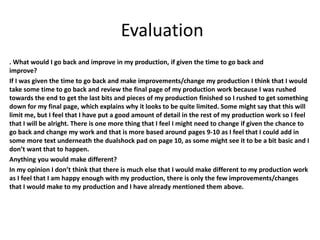 Evaluation
. What would I go back and improve in my production, if given the time to go back and
improve?
If I was given the time to go back and make improvements/change my production I think that I would
take some time to go back and review the final page of my production work because I was rushed
towards the end to get the last bits and pieces of my production finished so I rushed to get something
down for my final page, which explains why it looks to be quite limited. Some might say that this will
limit me, but I feel that I have put a good amount of detail in the rest of my production work so I feel
that I will be alright. There is one more thing that I feel I might need to change if given the chance to
go back and change my work and that is more based around pages 9-10 as I feel that I could add in
some more text underneath the dualshock pad on page 10, as some might see it to be a bit basic and I
don’t want that to happen.
Anything you would make different?
In my opinion I don’t think that there is much else that I would make different to my production work
as I feel that I am happy enough with my production, there is only the few improvements/changes
that I would make to my production and I have already mentioned them above.
 