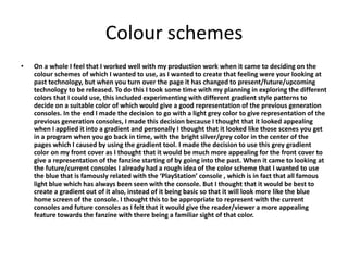 Colour schemes
• On a whole I feel that I worked well with my production work when it came to deciding on the
colour schemes of which I wanted to use, as I wanted to create that feeling were your looking at
past technology, but when you turn over the page it has changed to present/future/upcoming
technology to be released. To do this I took some time with my planning in exploring the different
colors that I could use, this included experimenting with different gradient style patterns to
decide on a suitable color of which would give a good representation of the previous generation
consoles. In the end I made the decision to go with a light grey color to give representation of the
previous generation consoles, I made this decision because I thought that it looked appealing
when I applied it into a gradient and personally I thought that it looked like those scenes you get
in a program when you go back in time, with the bright silver/grey color in the center of the
pages which I caused by using the gradient tool. I made the decision to use this grey gradient
color on my front cover as I thought that it would be much more appealing for the front cover to
give a representation of the fanzine starting of by going into the past. When it came to looking at
the future/current consoles I already had a rough idea of the color scheme that I wanted to use
the blue that is famously related with the ‘PlayStation’ console , which is in fact that all famous
light blue which has always been seen with the console. But I thought that it would be best to
create a gradient out of it also, instead of it being basic so that it will look more like the blue
home screen of the console. I thought this to be appropriate to represent with the current
consoles and future consoles as I felt that it would give the reader/viewer a more appealing
feature towards the fanzine with there being a familiar sight of that color.
 