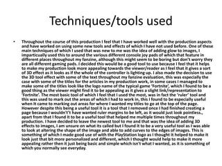 Techniques/tools used
• Throughout the course of this production I feel that I have worked well with the production aspects
and have worked on using some new tools and effects of which I have not used before. One of these
main techniques of which I used that was new to me was the idea of adding glow to images, I
imparticually used this to around the various different console joy pads of which that feature in
different places throughout my fanzine, although this might seem to be boring but don’t worry they
are all different gaming pads. I decided this would be a good tool to use because I feel that it helps
to make my production look more appealing towards the viewer/reader as I feel that it gives a sort
of 3D effect as it looks as if the whole of the controller is lighting up. I also made the decision to use
the 3D tool effect with some of the text throughout my fanzine evaluation, this was especially the
case with some of the titles for the articles in my production work, in some cases I managed to
make some of the titles look like the logo name of the typical game ‘Fortnite’, which I found to be a
good thing as the viewer might find it to be appealing as it gives a slight link/representation to
‘Fortnite’. The most basic tool of which I feel that I used the most, was in fact the ‘ruler’ tool and
this was used to mark out the areas of which I had to work in, this I found to be especially useful
when It came to marking out areas for where I wanted my titles to go at the top of the page.
However despite this being a useful tool it is a tool that I removed once I had finished creating a
page because I wouldn't’t have wanted ruler margins to be left, as it would just look pointless.,
apart from that I found it to be a useful tool that helped me multiple times throughout my
production. I have decided to leave the newest tool to me and that was the idea of adding 3D
effects to images, I am unsure on what its called but I found it to be a very useful tool as I was able
to look at altering the shape of the image and able to add curves to the edges of images. This is
something of which I made good use of with the PlayStation logo as I thought it helped to make it
look just that bit more personalized and different, which I thought would help to make it more
appealing rather then it just being basic and simple which isn't what I wanted, as it is something of
which you normally see everyday.
 
