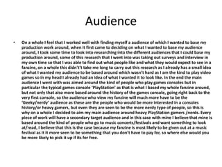 Audience
• On a whole I feel that I worked well with finding myself a audience of which I wanted to base my
production work around, when it first came to deciding on what I wanted to base my audience
around, I took some time to look into researching into the different audiences that I could base my
production around, some of this research that I went into was taking out surveys and interview in
my own time so that I was able to find out what people like and what they would expect to see in a
fanzine, on a whole this didn't’t take me long to carry out this research as I already has a small idea
of what I wanted my audience to be based around which wasn’t hard as I am the kind to play video
games so in my head I already had an idea of what I wanted it to look like. In the end the main
audience I went with was aimed around the kind of people who play games consoles but in
particular the typical games console ‘PlayStation’ as that is what I based my whole fanzine around,
but not only that also more based around the history of the games console, going right back to the
very first console, so the audience who view my fanzine will much more have to be the
‘Geeky/nerdy’ audience as these are the people who would be more interested in a consoles
history/or heavy gamers, but even they are seen to be the more nerdy type of people, so this is
why on a whole I decided to aim my main audience around heavy PlayStation gamers /nerds. Every
piece of work will have a secondary target audience and in this case with mine I believe that mine is
based around the kind of people who go to music concerts/festivals and want something to look
at/read, I believe that this is the case because my fanzine is most likely to be given out at a music
festival as it it more seen to be something that you don’t have to pay for, so where else would you
be more likely to pick it up if its for free.
 